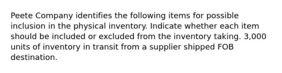 Peete Company identifies the following items for possible inclusion in the physical inventory. Indicate whether each item should be included or excluded from the inventory taking. 3,000 units of inventory in transit from a supplier shipped FOB destination.