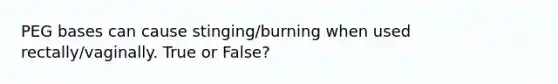 PEG bases can cause stinging/burning when used rectally/vaginally. True or False?