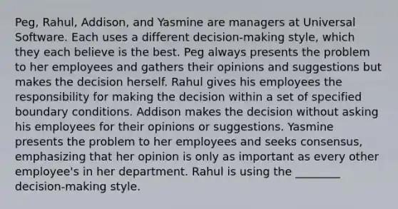 Peg, Rahul, Addison, and Yasmine are managers at Universal Software. Each uses a different decision-making style, which they each believe is the best. Peg always presents the problem to her employees and gathers their opinions and suggestions but makes the decision herself. Rahul gives his employees the responsibility for making the decision within a set of specified boundary conditions. Addison makes the decision without asking his employees for their opinions or suggestions. Yasmine presents the problem to her employees and seeks consensus, emphasizing that her opinion is only as important as every other employee's in her department. Rahul is using the ________ decision-making style.