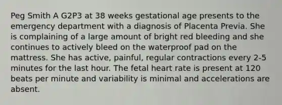 Peg Smith A G2P3 at 38 weeks gestational age presents to the emergency department with a diagnosis of Placenta Previa. She is complaining of a large amount of bright red bleeding and she continues to actively bleed on the waterproof pad on the mattress. She has active, painful, regular contractions every 2-5 minutes for the last hour. The fetal heart rate is present at 120 beats per minute and variability is minimal and accelerations are absent.