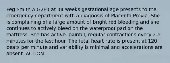 Peg Smith A G2P3 at 38 weeks gestational age presents to the emergency department with a diagnosis of Placenta Previa. She is complaining of a large amount of bright red bleeding and she continues to actively bleed on the waterproof pad on the mattress. She has active, painful, regular contractions every 2-5 minutes for the last hour. The fetal heart rate is present at 120 beats per minute and variability is minimal and accelerations are absent. ACTION