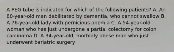 A PEG tube is indicated for which of the following patients? A. An 80-year-old man debilitated by dementia, who cannot swallow B. A 76-year-old lady with pernicious anemia C. A 54-year-old woman who has just undergone a partial colectomy for colon carcinoma D. A 34-year-old, morbidly obese man who just underwent bariatric surgery