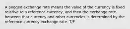 A pegged exchange rate means the value of the currency is fixed relative to a reference currency, and then the exchange rate between that currency and other currencies is determined by the reference currency exchange rate. T/F