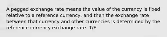 A pegged exchange rate means the value of the currency is fixed relative to a reference currency, and then the exchange rate between that currency and other currencies is determined by the reference currency exchange rate. T/F