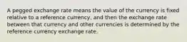 A pegged exchange rate means the value of the currency is fixed relative to a reference currency, and then the exchange rate between that currency and other currencies is determined by the reference currency exchange rate.