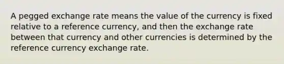 A pegged exchange rate means the value of the currency is fixed relative to a reference currency, and then the exchange rate between that currency and other currencies is determined by the reference currency exchange rate.