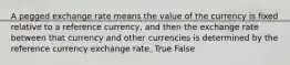 A pegged exchange rate means the value of the currency is fixed relative to a reference currency, and then the exchange rate between that currency and other currencies is determined by the reference currency exchange rate. True False