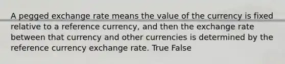 A pegged exchange rate means the value of the currency is fixed relative to a reference currency, and then the exchange rate between that currency and other currencies is determined by the reference currency exchange rate. True False