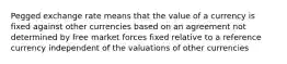 Pegged exchange rate means that the value of a currency is fixed against other currencies based on an agreement not determined by free market forces fixed relative to a reference currency independent of the valuations of other currencies