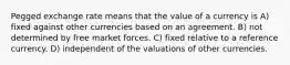 Pegged exchange rate means that the value of a currency is A) fixed against other currencies based on an agreement. B) not determined by free market forces. C) fixed relative to a reference currency. D) independent of the valuations of other currencies.
