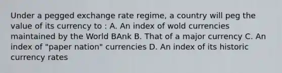 Under a pegged exchange rate regime, a country will peg the value of its currency to : A. An index of wold currencies maintained by the World BAnk B. That of a major currency C. An index of "paper nation" currencies D. An index of its historic currency rates