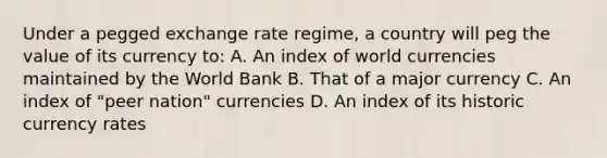 Under a pegged exchange rate regime, a country will peg the value of its currency to: A. An index of world currencies maintained by the World Bank B. That of a major currency C. An index of "peer nation" currencies D. An index of its historic currency rates