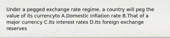 Under a pegged exchange rate regime, a country will peg the value of its currencyto A.Domestic inflation rate B.That of a major currency C.Its interest rates D.Its foreign exchange reserves