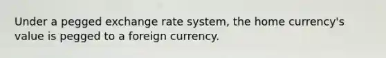 Under a pegged exchange rate system, the home currency's value is pegged to a foreign currency.