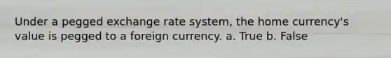 Under a pegged exchange rate system, the home currency's value is pegged to a foreign currency. a. True b. False