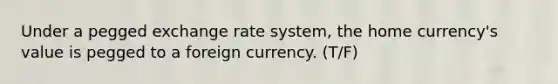 Under a pegged exchange rate system, the home currency's value is pegged to a foreign currency. (T/F)