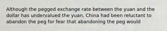 Although the pegged exchange rate between the yuan and the dollar has undervalued the yuan, China had been reluctant to abandon the peg for fear that abandoning the peg would