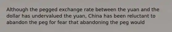 Although the pegged exchange rate between the yuan and the dollar has undervalued the yuan, China has been reluctant to abandon the peg for fear that abandoning the peg would