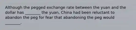 Although the pegged exchange rate between the yuan and the dollar has​ ________ the​ yuan, China had been reluctant to abandon the peg for fear that abandoning the peg would​ ________.