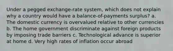 Under a pegged exchange-rate system, which does not explain why a country would have a balance-of-payments surplus? a. The domestic currency is overvalued relative to other currencies b. The home government discriminate against foreign products by imposing trade barriers c. Technological advance is superior at home d. Very high rates of inflation occur abroad