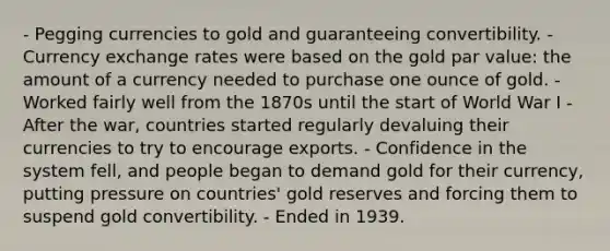 - Pegging currencies to gold and guaranteeing convertibility. - Currency exchange rates were based on the gold par value: the amount of a currency needed to purchase one ounce of gold. - Worked fairly well from the 1870s until the start of World War I - After the war, countries started regularly devaluing their currencies to try to encourage exports. - Confidence in the system fell, and people began to demand gold for their currency, putting pressure on countries' gold reserves and forcing them to suspend gold convertibility. - Ended in 1939.