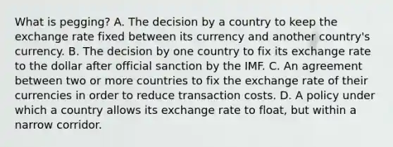 What is​ pegging? A. The decision by a country to keep the exchange rate fixed between its currency and another​ country's currency. B. The decision by one country to fix its exchange rate to the dollar after official sanction by the IMF. C. An agreement between two or more countries to fix the exchange rate of their currencies in order to reduce transaction costs. D. A policy under which a country allows its exchange rate to​ float, but within a narrow corridor.