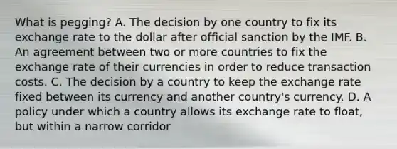 What is​ pegging? A. The decision by one country to fix its exchange rate to the dollar after official sanction by the IMF. B. An agreement between two or more countries to fix the exchange rate of their currencies in order to reduce transaction costs. C. The decision by a country to keep the exchange rate fixed between its currency and another​ country's currency. D. A policy under which a country allows its exchange rate to​ float, but within a narrow corridor