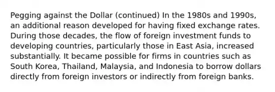 Pegging against the Dollar (continued) In the 1980s and 1990s, an additional reason developed for having fixed exchange rates. During those decades, the flow of foreign investment funds to developing countries, particularly those in East Asia, increased substantially. It became possible for firms in countries such as South Korea, Thailand, Malaysia, and Indonesia to borrow dollars directly from foreign investors or indirectly from foreign banks.