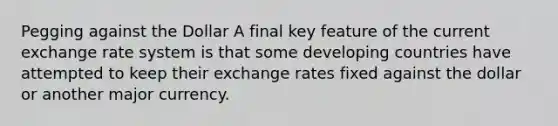 Pegging against the Dollar A final key feature of the current exchange rate system is that some developing countries have attempted to keep their exchange rates fixed against the dollar or another major currency.