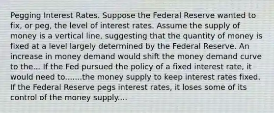 Pegging Interest Rates. Suppose the Federal Reserve wanted to​ fix, or​ peg, the level of interest rates. Assume the supply of money is a vertical​ line, suggesting that the quantity of money is fixed at a level largely determined by the Federal Reserve. An increase in money demand would shift the money demand curve to the... If the Fed pursued the policy of a fixed interest​ rate, it would need to.......the money supply to keep interest rates fixed. If the Federal Reserve pegs interest​ rates, it loses some of its control of the money supply....