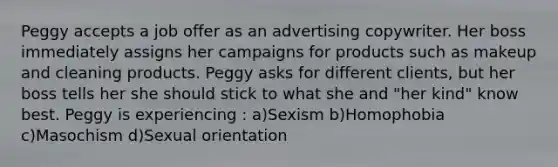 Peggy accepts a job offer as an advertising copywriter. Her boss immediately assigns her campaigns for products such as makeup and cleaning products. Peggy asks for different clients, but her boss tells her she should stick to what she and "her kind" know best. Peggy is experiencing : a)Sexism b)Homophobia c)Masochism d)Sexual orientation