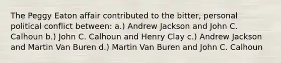 The Peggy Eaton affair contributed to the bitter, personal political conflict between: a.) Andrew Jackson and John C. Calhoun b.) John C. Calhoun and Henry Clay c.) Andrew Jackson and Martin Van Buren d.) Martin Van Buren and John C. Calhoun