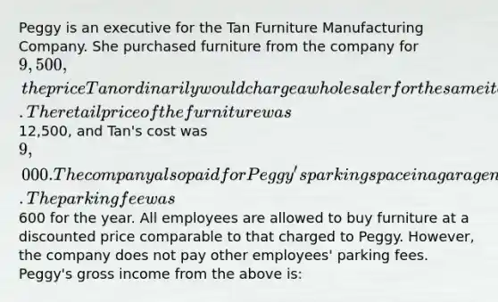 Peggy is an executive for the Tan Furniture Manufacturing Company. She purchased furniture from the company for 9,500, the price Tan ordinarily would charge a wholesaler for the same items. The retail price of the furniture was12,500, and Tan's cost was 9,000. The company also paid for Peggy's parking space in a garage near the office. The parking fee was600 for the year. All employees are allowed to buy furniture at a discounted price comparable to that charged to Peggy. However, the company does not pay other employees' parking fees. Peggy's gross income from the above is: