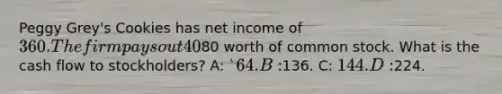 Peggy Grey's Cookies has net income of 360. The firm pays out 40% of the net income to its shareholders as dividends. During the year, the company sold80 worth of common stock. What is the cash flow to stockholders? A: `64. B:136. C: 144. D:224.