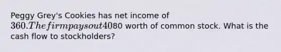 Peggy Grey's Cookies has net income of 360. The firm pays out 40% of the net income to its shareholders as dividends. During the year, the company sold80 worth of common stock. What is the cash flow to stockholders?