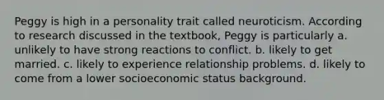 Peggy is high in a personality trait called neuroticism. According to research discussed in the textbook, Peggy is particularly a. unlikely to have strong reactions to conflict. b. likely to get married. c. likely to experience relationship problems. d. likely to come from a lower socioeconomic status background.