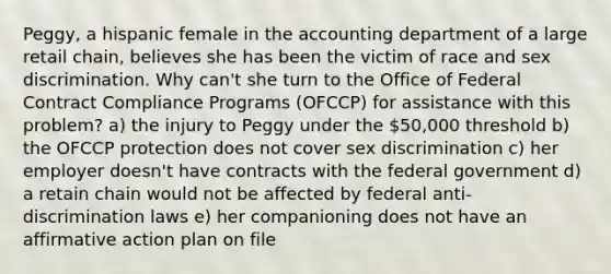 Peggy, a hispanic female in the accounting department of a large retail chain, believes she has been the victim of race and sex discrimination. Why can't she turn to the Office of Federal Contract Compliance Programs (OFCCP) for assistance with this problem? a) the injury to Peggy under the 50,000 threshold b) the OFCCP protection does not cover sex discrimination c) her employer doesn't have contracts with the federal government d) a retain chain would not be affected by federal anti-discrimination laws e) her companioning does not have an affirmative action plan on file