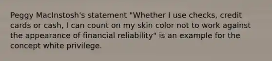 Peggy MacInstosh's statement "Whether I use checks, credit cards or cash, I can count on my skin color not to work against the appearance of financial reliability" is an example for the concept white privilege.