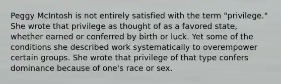 Peggy McIntosh is not entirely satisfied with the term "privilege." She wrote that privilege as thought of as a favored state, whether earned or conferred by birth or luck. Yet some of the conditions she described work systematically to overempower certain groups. She wrote that privilege of that type confers dominance because of one's race or sex.