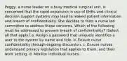 Peggy, a nurse leader on a busy medical surgical unit, is concerned that the rapid expansion in use of EHRs and clinical decision support systems may lead to leaked patient information and breach of confidentiality. She decides to form a nurse led committee to address these concerns. Which of the following must be addressed to prevent breach of confidentiality? (Select all that apply.) a. Assign a password that uniquely identifies a user to the system by name and title. b. Ensure nurse confidentiality through ongoing discussion. c. Ensure nurses understand privacy legislation that applies to them, and their work setting. d. Monitor individual nurses.