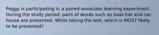 Peggy is participating in a paired-associate learning experiment. During the study period, pairs of words such as boat-hat and car-house are presented. While taking the test, which is MOST likely to be presented?