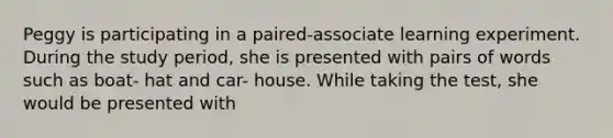 Peggy is participating in a paired-associate learning experiment. During the study period, she is presented with pairs of words such as boat- hat and car- house. While taking the test, she would be presented with