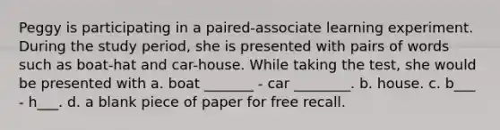 Peggy is participating in a paired-associate learning experiment. During the study period, she is presented with pairs of words such as boat-hat and car-house. While taking the test, she would be presented with a. boat _______ - car ________. b. house. c. b___ - h___. d. a blank piece of paper for free recall.