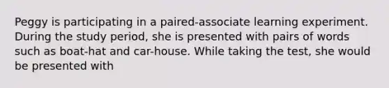 Peggy is participating in a paired-associate learning experiment. During the study period, she is presented with pairs of words such as boat-hat and car-house. While taking the test, she would be presented with