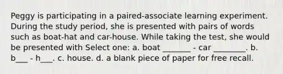 Peggy is participating in a paired-associate learning experiment. During the study period, she is presented with pairs of words such as boat-hat and car-house. While taking the test, she would be presented with Select one: a. boat _______ - car ________. b. b___ - h___. c. house. d. a blank piece of paper for free recall.