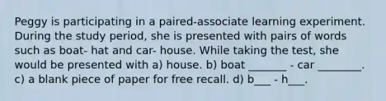 Peggy is participating in a paired-associate learning experiment. During the study period, she is presented with pairs of words such as boat- hat and car- house. While taking the test, she would be presented with a) house. b) boat _______ - car ________. c) a blank piece of paper for free recall. d) b___ - h___.