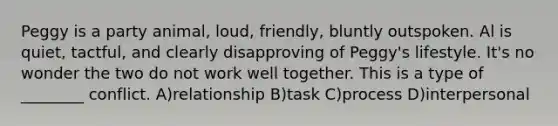 Peggy is a party animal, loud, friendly, bluntly outspoken. Al is quiet, tactful, and clearly disapproving of Peggy's lifestyle. It's no wonder the two do not work well together. This is a type of ________ conflict. A)relationship B)task C)process D)interpersonal
