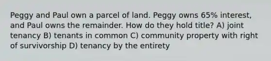 Peggy and Paul own a parcel of land. Peggy owns 65% interest, and Paul owns the remainder. How do they hold title? A) joint tenancy B) tenants in common C) community property with right of survivorship D) tenancy by the entirety