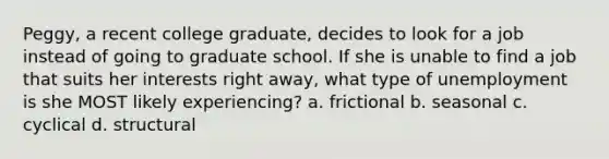 Peggy, a recent college graduate, decides to look for a job instead of going to graduate school. If she is unable to find a job that suits her interests right away, what type of unemployment is she MOST likely experiencing? a. frictional b. seasonal c. cyclical d. structural