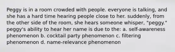 Peggy is in a room crowded with people. everyone is talking, and she has a hard time hearing people close to her. suddenly, from the other side of the room, she hears someone whisper, "peggy." peggy's ability to hear her name is due to the: a. self-awareness phenomenon b. cocktail party phenomenon c. filtering phenomenon d. name-relevance phenomenon